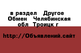  в раздел : Другое » Обмен . Челябинская обл.,Троицк г.